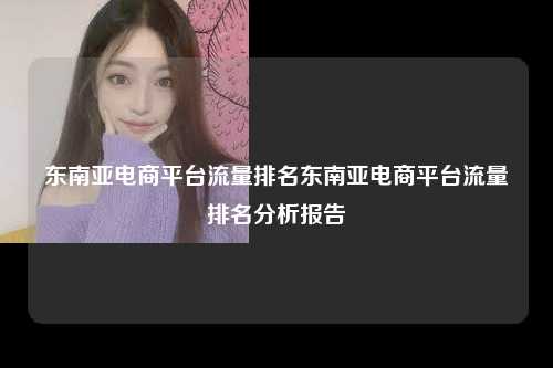 东南亚电商平台流量排名东南亚电商平台流量排名分析报告